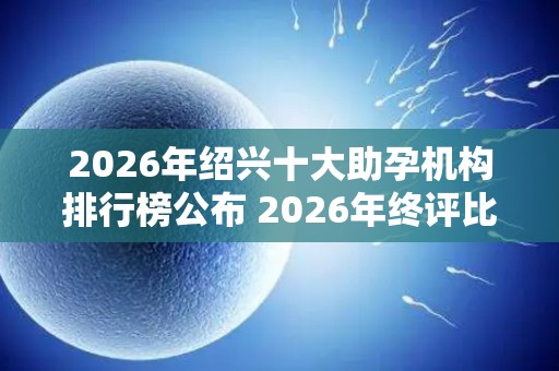 2026年绍兴十大助孕机构排行榜公布 2026年终评比结果