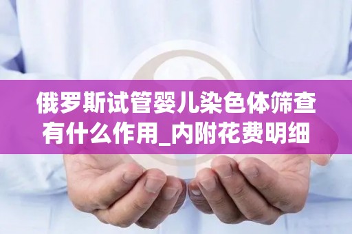俄罗斯试管婴儿染色体筛查有什么作用_内附花费明细!