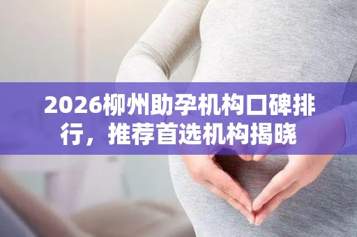 2026柳州助孕机构口碑排行，推荐首选机构揭晓