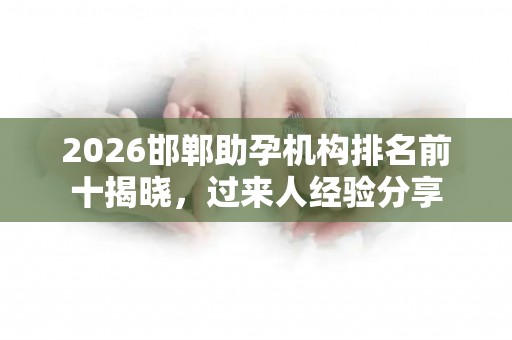 2026邯郸助孕机构排名前十揭晓，过来人经验分享