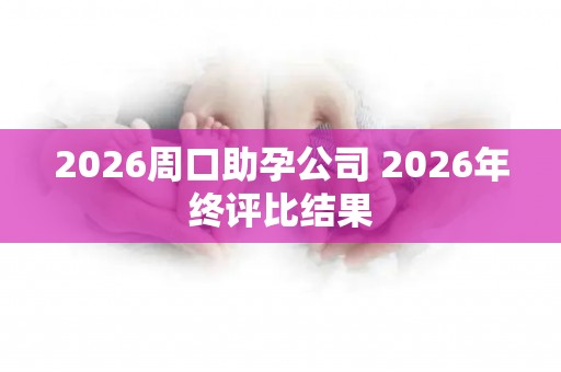 2026周口助孕公司 2026年终评比结果