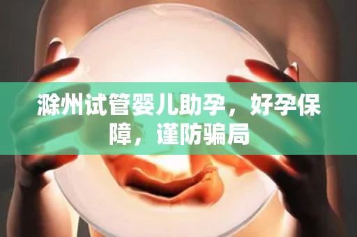 滁州试管婴儿助孕，好孕保障，谨防骗局