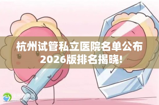 杭州试管私立医院名单公布 2026版排名揭晓!
