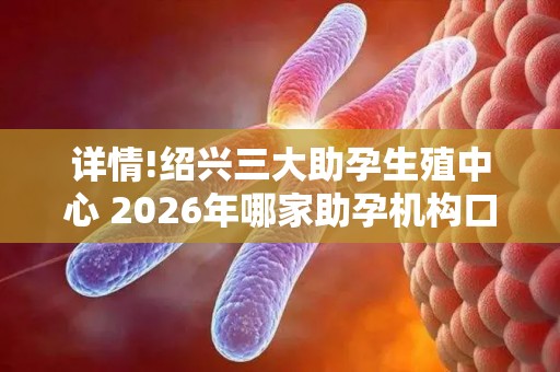 详情!绍兴三大助孕生殖中心 2026年哪家助孕机构口碑好值得考虑？
