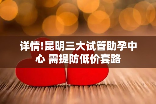 详情!昆明三大试管助孕中心 需提防低价套路