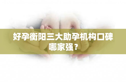好孕衡阳三大助孕机构口碑哪家强？