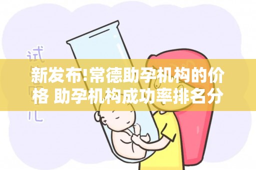 新发布!常德助孕机构的价格 助孕机构成功率排名分享
