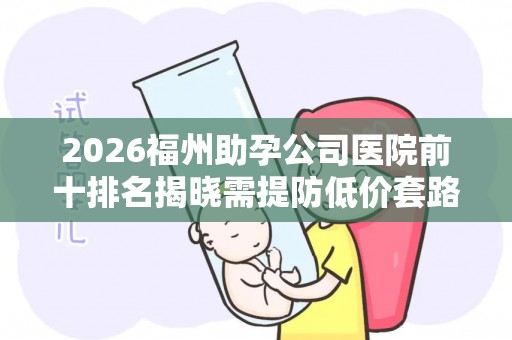 2026福州助孕公司医院前十排名揭晓需提防低价套路