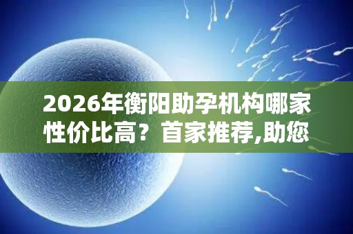 2026年衡阳助孕机构哪家性价比高？首家推荐,助您省钱省心