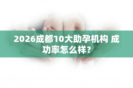 2026成都10大助孕机构 成功率怎么样？