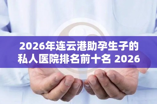 2026年连云港助孕生子的私人医院排名前十名 2026版排名揭晓!