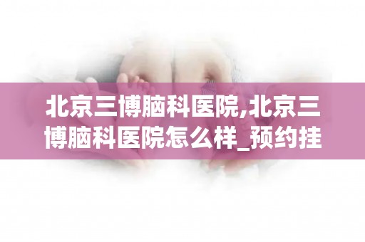 北京三博脑科医院,北京三博脑科医院怎么样_预约挂号_医生 医生_电话 在线咨...