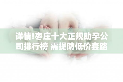 详情!枣庄十大正规助孕公司排行榜 需提防低价套路