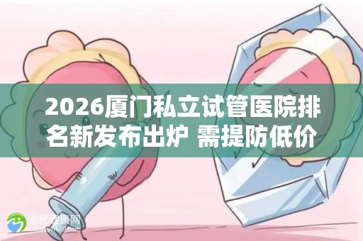 2026厦门私立试管医院排名新发布出炉 需提防低价套路
