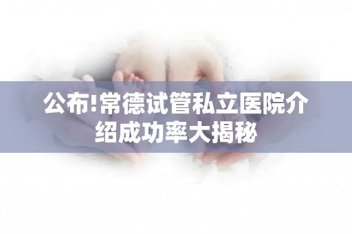公布!常德试管私立医院介绍成功率大揭秘