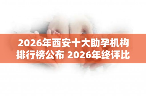 2026年西安十大助孕机构排行榜公布 2026年终评比结果