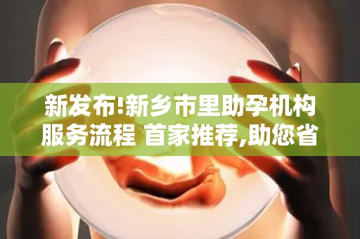 新发布!新乡市里助孕机构服务流程 首家推荐,助您省钱省心