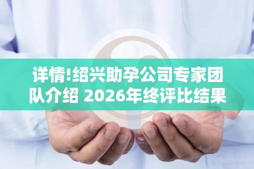 详情!绍兴助孕公司专家团队介绍 2026年终评比结果