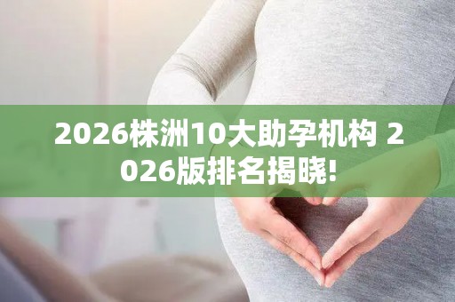2026株洲10大助孕机构 2026版排名揭晓!