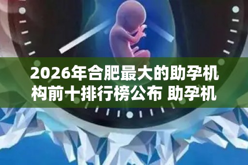 2026年合肥最大的助孕机构前十排行榜公布 助孕机构成功率排名分享