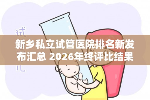 新乡私立试管医院排名新发布汇总 2026年终评比结果