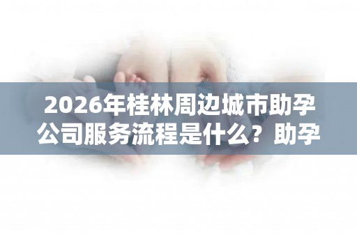 2026年桂林周边城市助孕公司服务流程是什么？助孕机构成功率排名分享