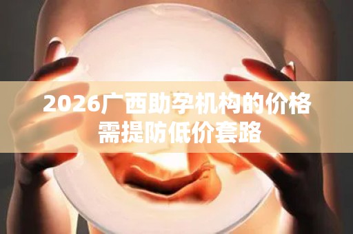2026广西助孕机构的价格 需提防低价套路