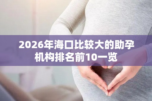 2026年海口比较大的助孕机构排名前10一览
