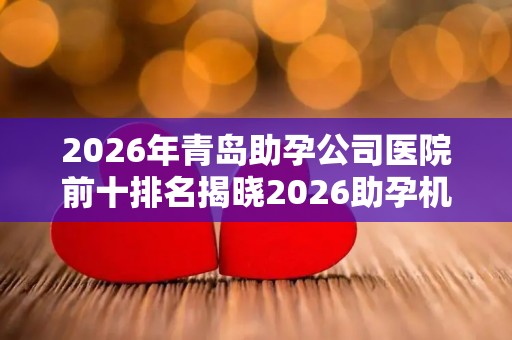 2026年青岛助孕公司医院前十排名揭晓2026助孕机构、赫然在列