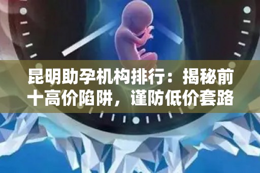 昆明助孕机构排行：揭秘前十高价陷阱，谨防低价套路