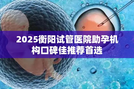 2025衡阳试管医院助孕机构口碑佳推荐首选