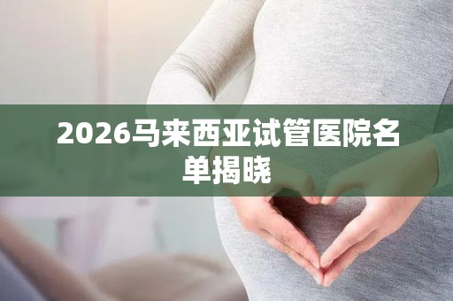 2026马来西亚试管医院名单揭晓