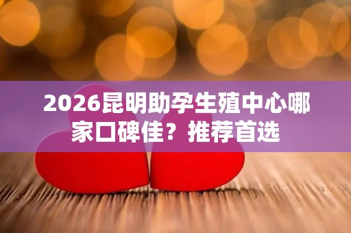 2026昆明助孕生殖中心哪家口碑佳？推荐首选