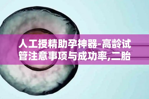 人工授精助孕神器-高龄试管注意事项与成功率,二胎时代必读!