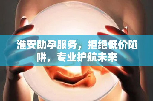 淮安助孕服务，拒绝低价陷阱，专业护航未来
