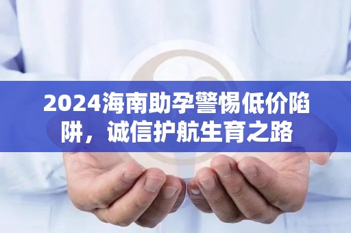 2024海南助孕警惕低价陷阱，诚信护航生育之路