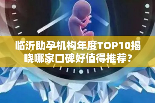 临沂助孕机构年度TOP10揭晓哪家口碑好值得推荐？