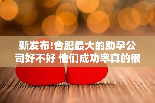 新发布!合肥最大的助孕公司好不好 他们成功率真的很高吗？