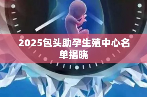 2025包头助孕生殖中心名单揭晓
