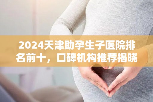2024天津助孕生子医院排名前十，口碑机构推荐揭晓