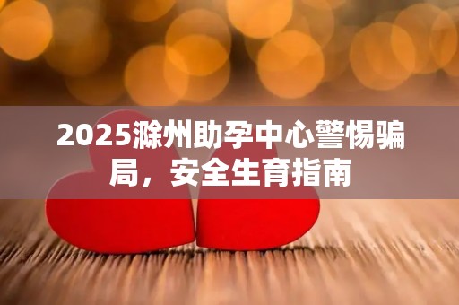 2025滁州助孕中心警惕骗局，安全生育指南