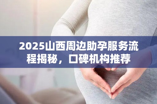 2025山西周边助孕服务流程揭秘，口碑机构推荐