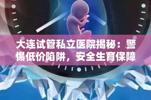 大连试管私立医院揭秘：警惕低价陷阱，安全生育保障详情