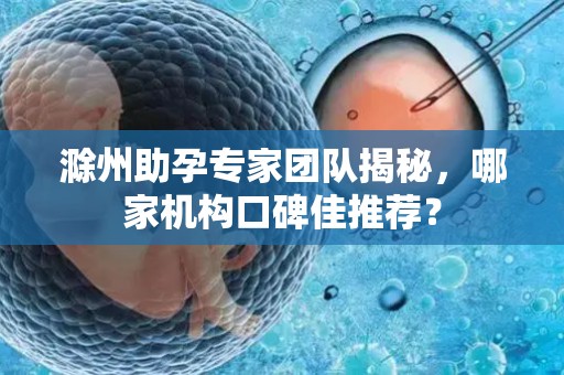 滁州助孕专家团队揭秘，哪家机构口碑佳推荐？