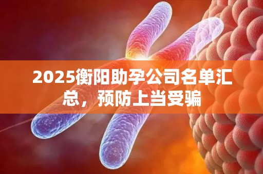 2025衡阳助孕公司名单汇总，预防上当受骗