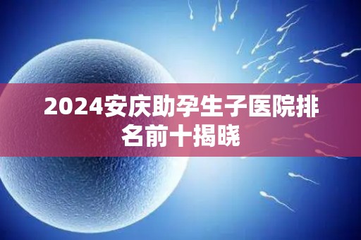 2024安庆助孕生子医院排名前十揭晓