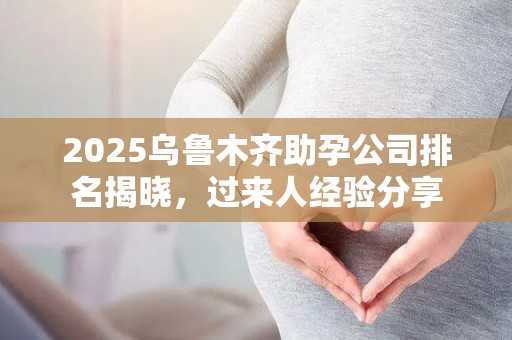 2025乌鲁木齐助孕公司排名揭晓，过来人经验分享