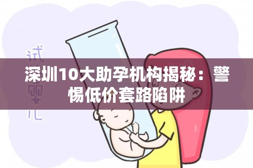深圳10大助孕机构揭秘：警惕低价套路陷阱
