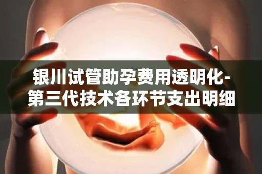 银川试管助孕费用透明化-第三代技术各环节支出明细公开!