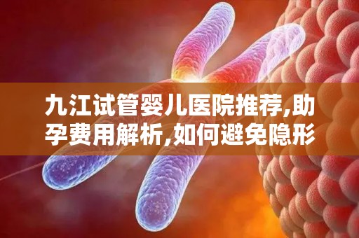 九江试管婴儿医院推荐,助孕费用解析,如何避免隐形消费？